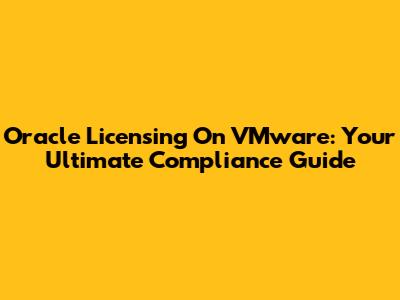 Oracle Licensing On VMware: Your Ultimate Compliance Guide