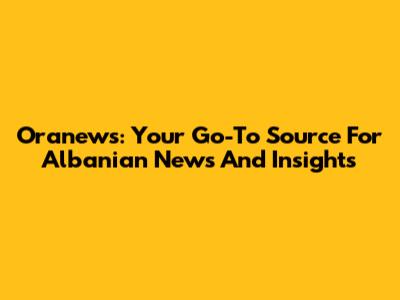 Oranews: Your Go-To Source For Albanian News And Insights