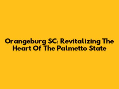 Orangeburg SC: Revitalizing The Heart Of The Palmetto State