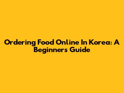 Ordering Food Online In Korea: A Beginner's Guide
