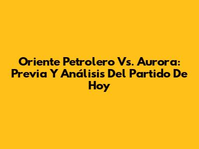 Oriente Petrolero Vs. Aurora: Previa Y Análisis Del Partido De Hoy