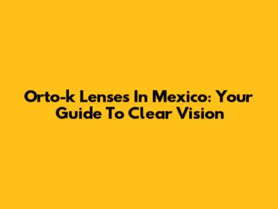 Orto-k Lenses In Mexico: Your Guide To Clear Vision