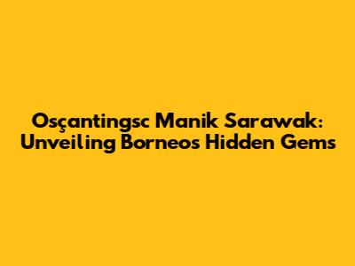 Osçantingsc Manik Sarawak: Unveiling Borneo's Hidden Gems