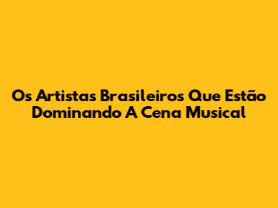 Os Artistas Brasileiros Que Estão Dominando A Cena Musical