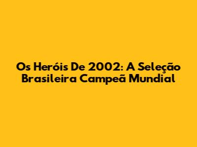 Os Heróis De 2002: A Seleção Brasileira Campeã Mundial