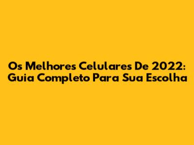 Os Melhores Celulares De 2022: Guia Completo Para Sua Escolha