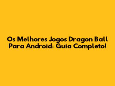 Os Melhores Jogos Dragon Ball Para Android: Guia Completo!