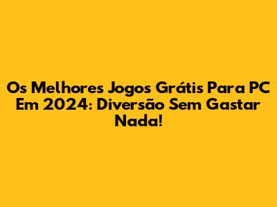 Os Melhores Jogos Grátis Para PC Em 2024: Diversão Sem Gastar Nada!
