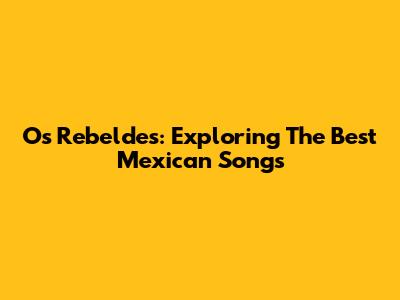 Os Rebeldes: Exploring The Best Mexican Songs