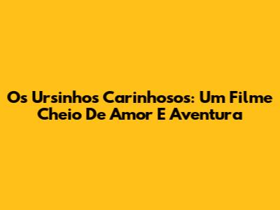 Os Ursinhos Carinhosos: Um Filme Cheio De Amor E Aventura