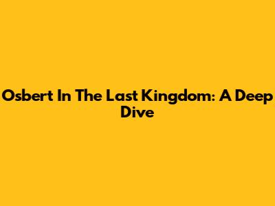 Osbert In The Last Kingdom: A Deep Dive