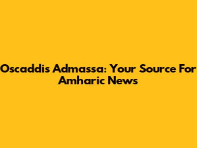 Oscaddis Admassa: Your Source For Amharic News