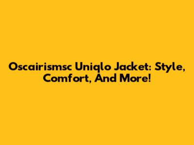 Oscairismsc Uniqlo Jacket: Style, Comfort, And More!