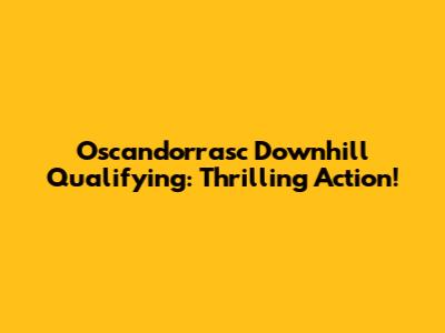 Oscandorrasc Downhill Qualifying: Thrilling Action!