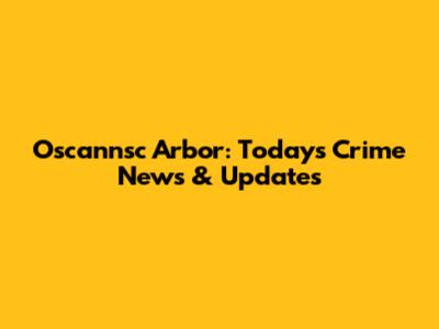 Oscannsc Arbor: Today's Crime News & Updates