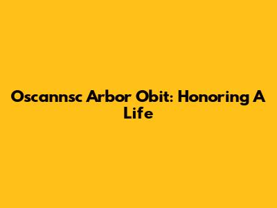 Oscannsc Arbor Obit: Honoring A Life