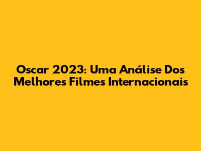 Oscar 2023: Uma Análise Dos Melhores Filmes Internacionais