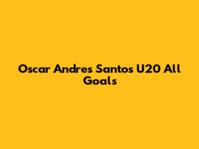 Oscar Andres Santos U20 All Goals