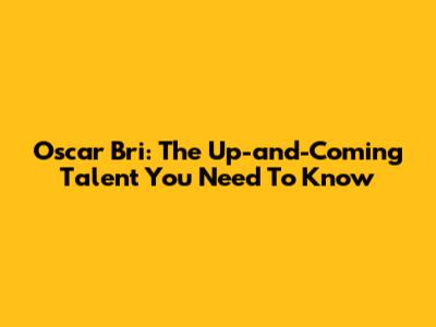 Oscar Bri: The Up-and-Coming Talent You Need To Know