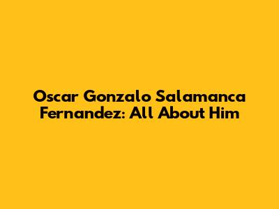 Oscar Gonzalo Salamanca Fernandez: All About Him