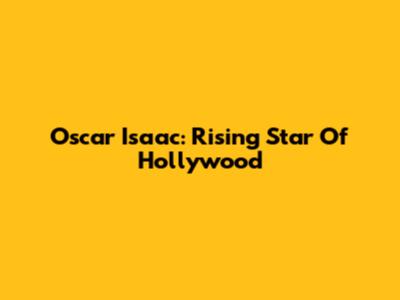 Oscar Isaac: Rising Star Of Hollywood