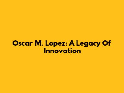 Oscar M. Lopez: A Legacy Of Innovation