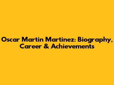 Oscar Martin Martinez: Biography, Career & Achievements
