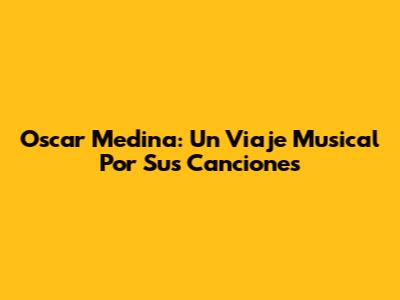 Oscar Medina: Un Viaje Musical Por Sus Canciones