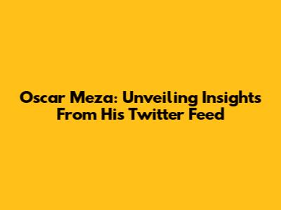 Oscar Meza: Unveiling Insights From His Twitter Feed