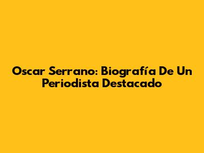 Oscar Serrano: Biografía De Un Periodista Destacado