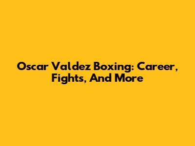 Oscar Valdez Boxing: Career, Fights, And More