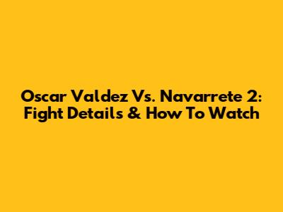 Oscar Valdez Vs. Navarrete 2: Fight Details & How To Watch