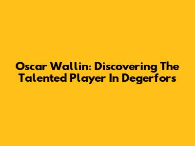 Oscar Wallin: Discovering The Talented Player In Degerfors