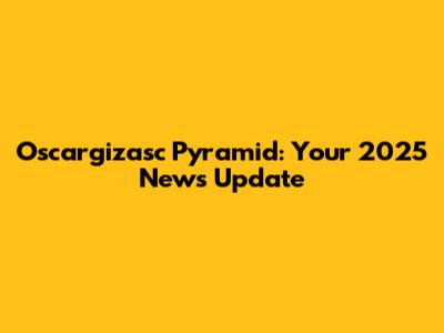 Oscargizasc Pyramid: Your 2025 News Update