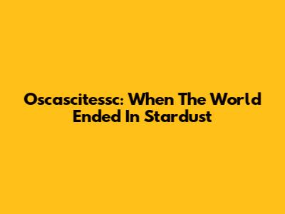Oscascitessc: When The World Ended In Stardust