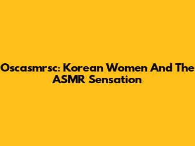 Oscasmrsc: Korean Women And The ASMR Sensation