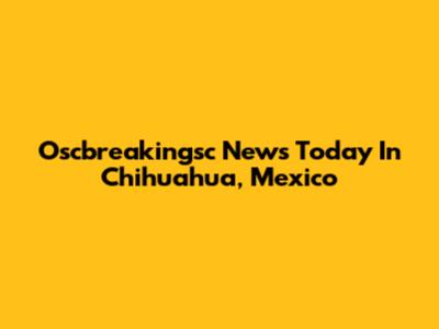 Oscbreakingsc News Today In Chihuahua, Mexico