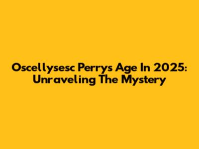 Oscellysesc Perry's Age In 2025: Unraveling The Mystery