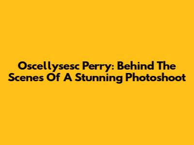 Oscellysesc Perry: Behind The Scenes Of A Stunning Photoshoot