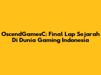 OscendGamesC: Final Lap Sejarah Di Dunia Gaming Indonesia