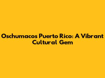 Oschumacos Puerto Rico: A Vibrant Cultural Gem