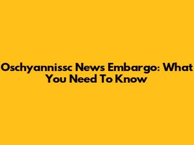 Oschyannissc News Embargo: What You Need To Know