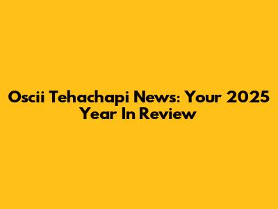 Oscii Tehachapi News: Your 2025 Year In Review