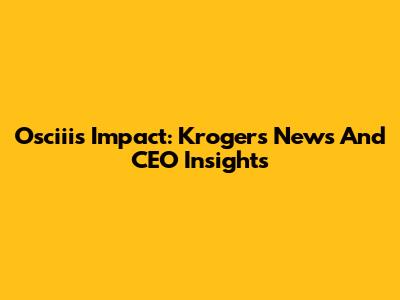 Osciii's Impact: Kroger's News And CEO Insights