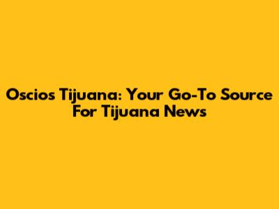 Oscios Tijuana: Your Go-To Source For Tijuana News