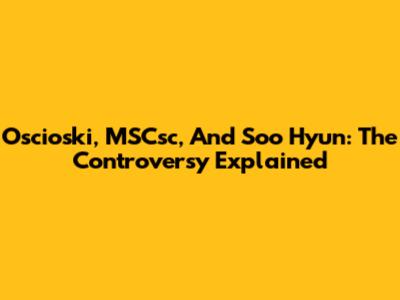 Oscioski, MSCsc, And Soo Hyun: The Controversy Explained