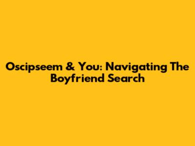 Oscipseem & You: Navigating The Boyfriend Search