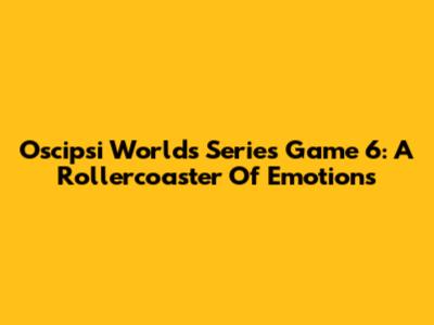 Oscipsi Worlds Series Game 6: A Rollercoaster Of Emotions