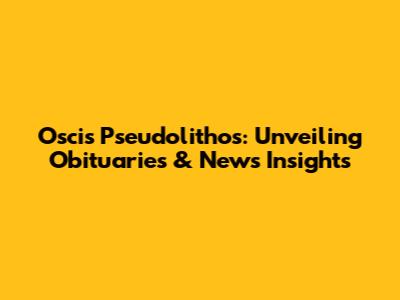 Oscis Pseudolithos: Unveiling Obituaries & News Insights