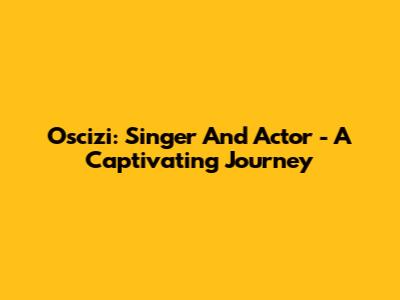 Oscizi: Singer And Actor - A Captivating Journey